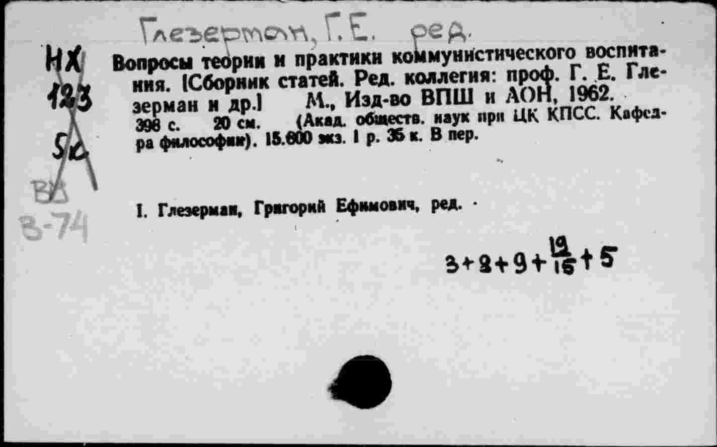 ﻿«А
1леъертлслг\, и рец.
Вопросы теории и практики коймунистического воспитания. (Сборник статей. Ред. коллегия: проф. Г. Е. Гле-зерман и др.) М., Изд-во ВПШ и /ХОН, 1962.
398 с. 20 си. <Акад. обществ. наук при ЦК КПСС. Кафедра философа»). 15.600 эка. I р. 35 к. В пер.
Ъ-74
I. Глеэермаи, Григорий Ефимович, ред. •
